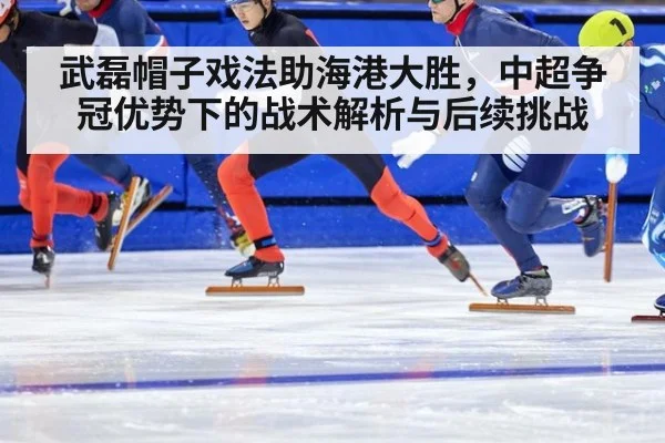 武磊帽子戏法助海港大胜,中超争冠优势下的战术解析与后续挑战